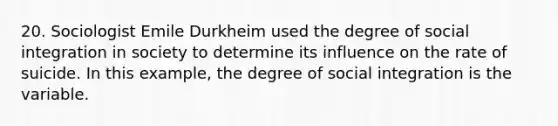 20. Sociologist Emile Durkheim used the degree of social integration in society to determine its influence on the rate of suicide. In this example, the degree of social integration is the variable.