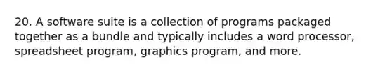 20. A software suite is a collection of programs packaged together as a bundle and typically includes a word processor, spreadsheet program, graphics program, and more.