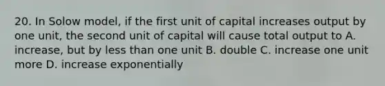 20. In Solow model, if the first unit of capital increases output by one unit, the second unit of capital will cause total output to A. increase, but by less than one unit B. double C. increase one unit more D. increase exponentially