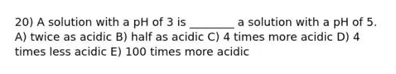 20) A solution with a pH of 3 is ________ a solution with a pH of 5. A) twice as acidic B) half as acidic C) 4 times more acidic D) 4 times less acidic E) 100 times more acidic