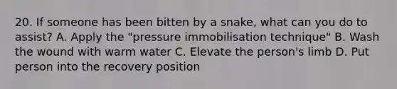 20. If someone has been bitten by a snake, what can you do to assist? A. Apply the "pressure immobilisation technique" B. Wash the wound with warm water C. Elevate the person's limb D. Put person into the recovery position