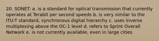 20. SONET: a. is a standard for optical transmission that currently operates at Terabit per second speeds b. is very similar to the ITU-T standard, synchronous digital hierarchy c. uses inverse multiplexing above the OC-1 level d. refers to Sprint Overall Network e. is not currently available, even in large cities