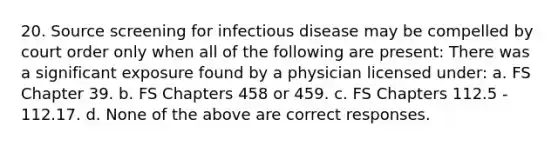 20. Source screening for infectious disease may be compelled by court order only when all of the following are present: There was a significant exposure found by a physician licensed under: a. FS Chapter 39. b. FS Chapters 458 or 459. c. FS Chapters 112.5 - 112.17. d. None of the above are correct responses.