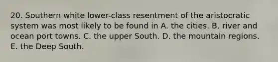 20. Southern white lower-class resentment of the aristocratic system was most likely to be found in A. the cities. B. river and ocean port towns. C. the upper South. D. the mountain regions. E. the Deep South.