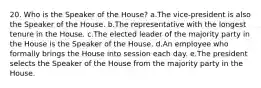 20. Who is the Speaker of the House? a.The vice-president is also the Speaker of the House. b.The representative with the longest tenure in the House. c.The elected leader of the majority party in the House is the Speaker of the House. d.An employee who formally brings the House into session each day. e.The president selects the Speaker of the House from the majority party in the House.