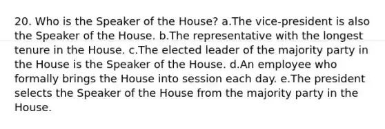 20. Who is the Speaker of the House? a.The vice-president is also the Speaker of the House. b.The representative with the longest tenure in the House. c.The elected leader of the majority party in the House is the Speaker of the House. d.An employee who formally brings the House into session each day. e.The president selects the Speaker of the House from the majority party in the House.