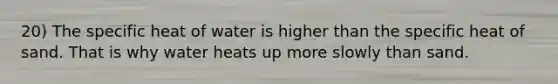 20) The specific heat of water is higher than the specific heat of sand. That is why water heats up more slowly than sand.