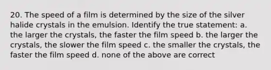 20. The speed of a film is determined by the size of the silver halide crystals in the emulsion. Identify the true statement: a. the larger the crystals, the faster the film speed b. the larger the crystals, the slower the film speed c. the smaller the crystals, the faster the film speed d. none of the above are correct