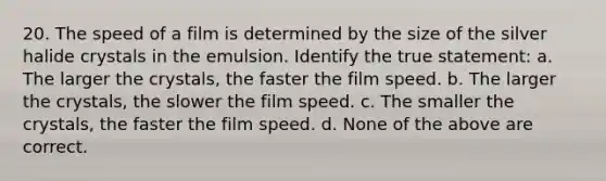 20. The speed of a film is determined by the size of the silver halide crystals in the emulsion. Identify the true statement: a. The larger the crystals, the faster the film speed. b. The larger the crystals, the slower the film speed. c. The smaller the crystals, the faster the film speed. d. None of the above are correct.