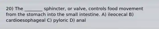 20) The ________ sphincter, or valve, controls food movement from <a href='https://www.questionai.com/knowledge/kLccSGjkt8-the-stomach' class='anchor-knowledge'>the stomach</a> into <a href='https://www.questionai.com/knowledge/kt623fh5xn-the-small-intestine' class='anchor-knowledge'>the small intestine</a>. A) ileocecal B) cardioesophageal C) pyloric D) anal