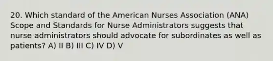 20. Which standard of the American Nurses Association (ANA) Scope and Standards for Nurse Administrators suggests that nurse administrators should advocate for subordinates as well as patients? A) II B) III C) IV D) V