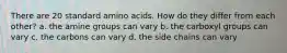 There are 20 standard amino acids. How do they differ from each other? a. the amine groups can vary b. the carboxyl groups can vary c. the carbons can vary d. the side chains can vary