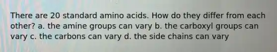 There are 20 standard amino acids. How do they differ from each other? a. the amine groups can vary b. the carboxyl groups can vary c. the carbons can vary d. the side chains can vary