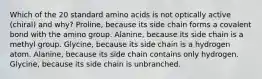 Which of the 20 standard amino acids is not optically active (chiral) and why? Proline, because its side chain forms a covalent bond with the amino group. Alanine, because its side chain is a methyl group. Glycine, because its side chain is a hydrogen atom. Alanine, because its side chain contains only hydrogen. Glycine, because its side chain is unbranched.