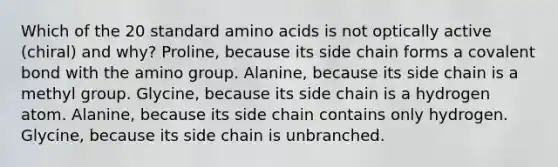 Which of the 20 standard amino acids is not optically active (chiral) and why? Proline, because its side chain forms a covalent bond with the amino group. Alanine, because its side chain is a methyl group. Glycine, because its side chain is a hydrogen atom. Alanine, because its side chain contains only hydrogen. Glycine, because its side chain is unbranched.