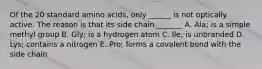 Of the 20 standard amino acids, only ______ is not optically active. The reason is that its side chain _______ A. Ala; is a simple methyl group B. Gly; is a hydrogen atom C. Ile; is unbranded D. Lys; contains a nitrogen E. Pro; forms a covalent bond with the side chain