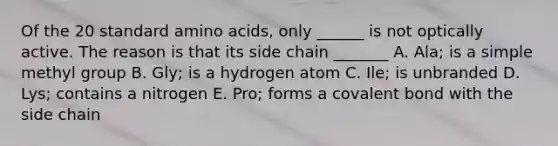 Of the 20 standard amino acids, only ______ is not optically active. The reason is that its side chain _______ A. Ala; is a simple methyl group B. Gly; is a hydrogen atom C. Ile; is unbranded D. Lys; contains a nitrogen E. Pro; forms a covalent bond with the side chain