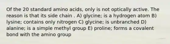 Of the 20 standard amino acids, only is not optically active. The reason is that its side chain . A) glycine; is a hydrogen atom B) lysine; contains only nitrogen C) glycine; is unbranched D) alanine; is a simple methyl group E) proline; forms a covalent bond with the amino group