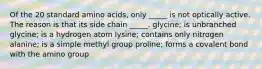 Of the 20 standard amino acids, only _____ is not optically active. The reason is that its side chain _____. glycine; is unbranched glycine; is a hydrogen atom lysine; contains only nitrogen alanine; is a simple methyl group proline; forms a covalent bond with the amino group