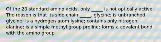 Of the 20 standard amino acids, only _____ is not optically active. The reason is that its side chain _____. glycine; is unbranched glycine; is a hydrogen atom lysine; contains only nitrogen alanine; is a simple methyl group proline; forms a covalent bond with the amino group