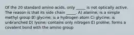 Of the 20 standard amino acids, only _____ is not optically active. The reason is that its side chain _____. A) alanine; is a simple methyl group B) glycine; is a hydrogen atom C) glycine; is unbranched D) lysine; contains only nitrogen E) proline; forms a covalent bond with the amino group