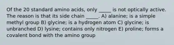 Of the 20 standard amino acids, only _____ is not optically active. The reason is that its side chain _____. A) alanine; is a simple methyl group B) glycine; is a hydrogen atom C) glycine; is unbranched D) lysine; contains only nitrogen E) proline; forms a covalent bond with the amino group