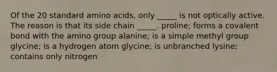 Of the 20 standard amino acids, only _____ is not optically active. The reason is that its side chain _____. proline; forms a covalent bond with the amino group alanine; is a simple methyl group glycine; is a hydrogen atom glycine; is unbranched lysine; contains only nitrogen