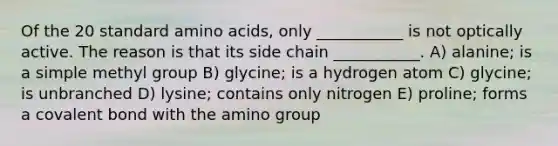 Of the 20 standard amino acids, only ___________ is not optically active. The reason is that its side chain ___________. A) alanine; is a simple methyl group B) glycine; is a hydrogen atom C) glycine; is unbranched D) lysine; contains only nitrogen E) proline; forms a covalent bond with the amino group