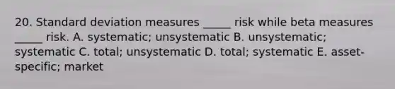 20. Standard deviation measures _____ risk while beta measures _____ risk. A. systematic; unsystematic B. unsystematic; systematic C. total; unsystematic D. total; systematic E. asset-specific; market