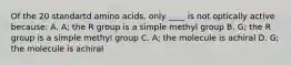 Of the 20 standartd amino acids, only ____ is not optically active because: A. A; the R group is a simple methyl group B. G; the R group is a simple methyl group C. A; the molecule is achiral D. G; the molecule is achiral