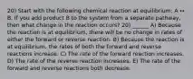 20) Start with the following chemical reaction at equilibrium: A ↔ B. If you add product B to the system from a separate pathway, then what change in the reaction occurs? 20) ______ A) Because the reaction is at equilibrium, there will be no change in rates of either the forward or reverse reaction. B) Because the reaction is at equilibrium, the rates of both the forward and reverse reactions increase. C) The rate of the forward reaction increases. D) The rate of the reverse reaction increases. E) The rate of the forward and reverse reactions both decrease.