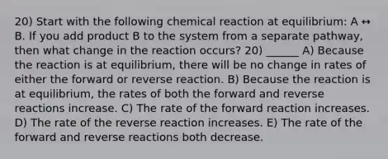 20) Start with the following chemical reaction at equilibrium: A ↔ B. If you add product B to the system from a separate pathway, then what change in the reaction occurs? 20) ______ A) Because the reaction is at equilibrium, there will be no change in rates of either the forward or reverse reaction. B) Because the reaction is at equilibrium, the rates of both the forward and reverse reactions increase. C) The rate of the forward reaction increases. D) The rate of the reverse reaction increases. E) The rate of the forward and reverse reactions both decrease.