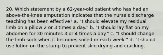 20. Which statement by a 62-year-old patient who has had an above-the-knee amputation indicates that the nurse's discharge teaching has been effective? a. "I should elevate my residual limb on a pillow 2 or 3 times a day." b. "I should lay flat on my abdomen for 30 minutes 3 or 4 times a day." c. "I should change the limb sock when it becomes soiled or each week." d. "I should use lotion on the stump to prevent skin drying and cracking.