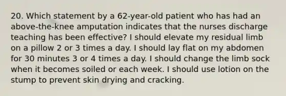 20. Which statement by a 62-year-old patient who has had an above-the-knee amputation indicates that the nurses discharge teaching has been effective? I should elevate my residual limb on a pillow 2 or 3 times a day. I should lay flat on my abdomen for 30 minutes 3 or 4 times a day. I should change the limb sock when it becomes soiled or each week. I should use lotion on the stump to prevent skin drying and cracking.