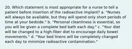 20. Which statement is most appropriate for a nurse to tell a patient before insertion of the radioactive implant? a. "Nurses will always be available, but they will spend only short periods of time at your bedside." b. "Personal cleanliness is essential, so you will be given a complete bed bath each day." c. "Your diet will be changed to a high-fiber diet to encourage daily bowel movements." d. "Your bed linens will be completely changed each day to minimize radioactive contamination."