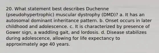 20. What statement best describes Duchenne (pseudohypertrophic) muscular dystrophy (DMD)? a. It has an autosomal dominant inheritance pattern. b. Onset occurs in later childhood and adolescence. c. It is characterized by presence of Gower sign, a waddling gait, and lordosis. d. Disease stabilizes during adolescence, allowing for life expectancy to approximately age 40 years.