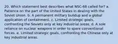 20. Which statement best describes what NSC-68 called for? a. Patience on the part of the United States in dealing with the Soviet Union. b. A permanent military buildup and a global application of containment. c. Limited strategic goals, confronting the Soviets only at key industrial areas. d. A sole reliance on nuclear weapons in order to spare conventional forces. e. Limited strategic goals, confronting the Chinese only at key industrial areas.