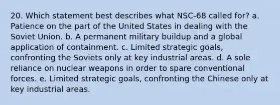 20. Which statement best describes what NSC-68 called for? a. Patience on the part of the United States in dealing with the Soviet Union. b. A permanent military buildup and a global application of containment. c. Limited strategic goals, confronting the Soviets only at key industrial areas. d. A sole reliance on nuclear weapons in order to spare conventional forces. e. Limited strategic goals, confronting the Chinese only at key industrial areas.