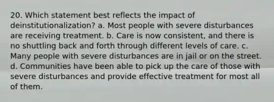 20. Which statement best reflects the impact of deinstitutionalization? a. Most people with severe disturbances are receiving treatment. b. Care is now consistent, and there is no shuttling back and forth through different levels of care. c. Many people with severe disturbances are in jail or on the street. d. Communities have been able to pick up the care of those with severe disturbances and provide effective treatment for most all of them.