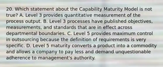 20. Which statement about the Capability Maturity Model is not true? A. Level 3 provides quantitative measurement of the process output. B. Level 3 processes have published objectives, measurements, and standards that are in effect across departmental boundaries. C. Level 5 provides maximum control in outsourcing because the definition of requirements is very specific. D. Level 5 maturity converts a product into a commodity and allows a company to pay less and demand unquestionable adherence to management's authority.