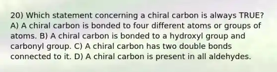 20) Which statement concerning a chiral carbon is always TRUE? A) A chiral carbon is bonded to four different atoms or groups of atoms. B) A chiral carbon is bonded to a hydroxyl group and carbonyl group. C) A chiral carbon has two double bonds connected to it. D) A chiral carbon is present in all aldehydes.