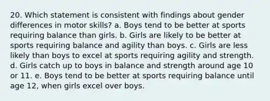 20. Which statement is consistent with findings about gender differences in motor skills? a. Boys tend to be better at sports requiring balance than girls. b. Girls are likely to be better at sports requiring balance and agility than boys. c. Girls are less likely than boys to excel at sports requiring agility and strength. d. Girls catch up to boys in balance and strength around age 10 or 11. e. Boys tend to be better at sports requiring balance until age 12, when girls excel over boys.