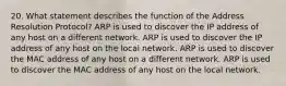 20. What statement describes the function of the Address Resolution Protocol? ARP is used to discover the IP address of any host on a different network. ARP is used to discover the IP address of any host on the local network. ARP is used to discover the MAC address of any host on a different network. ARP is used to discover the MAC address of any host on the local network.