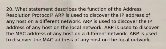 20. What statement describes the function of the Address Resolution Protocol? ARP is used to discover the IP address of any host on a different network. ARP is used to discover the IP address of any host on the local network. ARP is used to discover the MAC address of any host on a different network. ARP is used to discover the MAC address of any host on the local network.