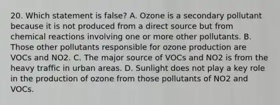 20. Which statement is false? A. Ozone is a secondary pollutant because it is not produced from a direct source but from chemical reactions involving one or more other pollutants. B. Those other pollutants responsible for ozone production are VOCs and NO2. C. The major source of VOCs and NO2 is from the heavy traffic in urban areas. D. Sunlight does not play a key role in the production of ozone from those pollutants of NO2 and VOCs.