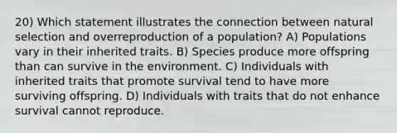 20) Which statement illustrates the connection between natural selection and overreproduction of a population? A) Populations vary in their inherited traits. B) Species produce more offspring than can survive in the environment. C) Individuals with inherited traits that promote survival tend to have more surviving offspring. D) Individuals with traits that do not enhance survival cannot reproduce.