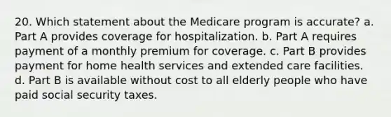 20. Which statement about the Medicare program is accurate? a. Part A provides coverage for hospitalization. b. Part A requires payment of a monthly premium for coverage. c. Part B provides payment for home health services and extended care facilities. d. Part B is available without cost to all elderly people who have paid social security taxes.