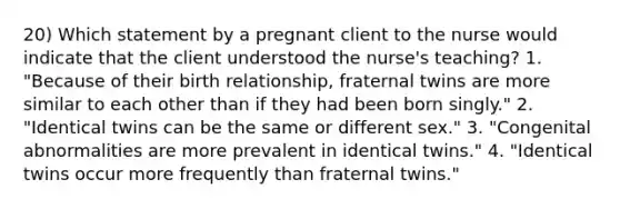 20) Which statement by a pregnant client to the nurse would indicate that the client understood the nurse's teaching? 1. "Because of their birth relationship, fraternal twins are more similar to each other than if they had been born singly." 2. "Identical twins can be the same or different sex." 3. "Congenital abnormalities are more prevalent in identical twins." 4. "Identical twins occur more frequently than fraternal twins."