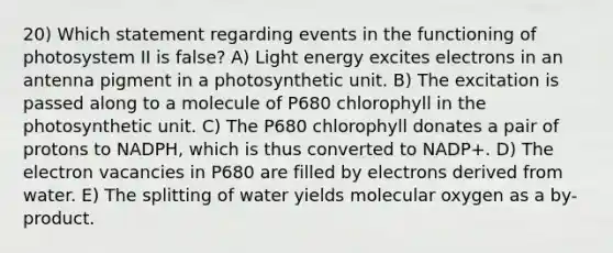 20) Which statement regarding events in the functioning of photosystem II is false? A) Light energy excites electrons in an antenna pigment in a photosynthetic unit. B) The excitation is passed along to a molecule of P680 chlorophyll in the photosynthetic unit. C) The P680 chlorophyll donates a pair of protons to NADPH, which is thus converted to NADP+. D) The electron vacancies in P680 are filled by electrons derived from water. E) The splitting of water yields molecular oxygen as a by-product.