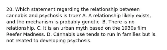 20. Which statement regarding the relationship between cannabis and psychosis is true? A. A relationship likely exists, and the mechanism is probably genetic. B. There is no relationship. C. It is an urban myth based on the 1930s film Reefer Madness. D. Cannabis use tends to run in families but is not related to developing psychosis.